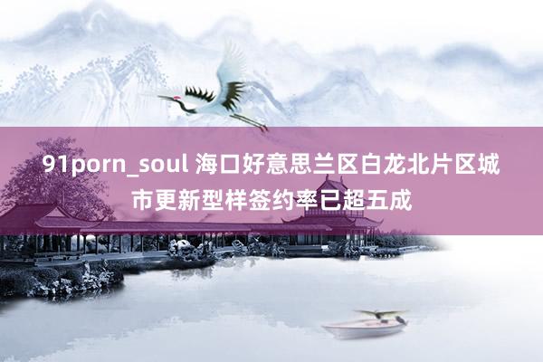 91porn_soul 海口好意思兰区白龙北片区城市更新型样签约率已超五成