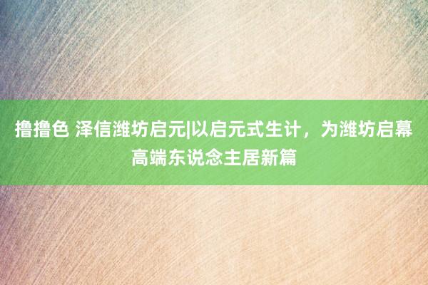 撸撸色 泽信潍坊启元|以启元式生计，为潍坊启幕高端东说念主居新篇