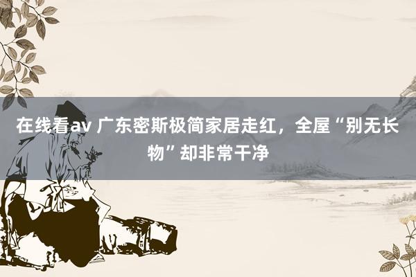 在线看av 广东密斯极简家居走红，全屋“别无长物”却非常干净