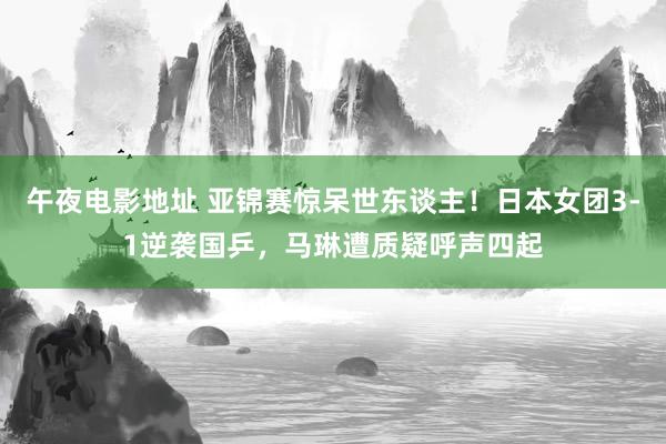 午夜电影地址 亚锦赛惊呆世东谈主！日本女团3-1逆袭国乒，马琳遭质疑呼声四起