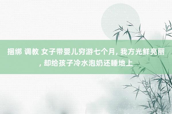 捆绑 调教 女子带婴儿穷游七个月， 我方光鲜亮丽， 却给孩子冷水泡奶还睡地上