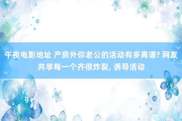 午夜电影地址 产房外你老公的活动有多离谱? 网友共享每一个齐很炸裂， 诱导活动