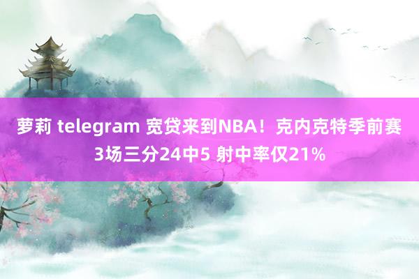 萝莉 telegram 宽贷来到NBA！克内克特季前赛3场三分24中5 射中率仅21%