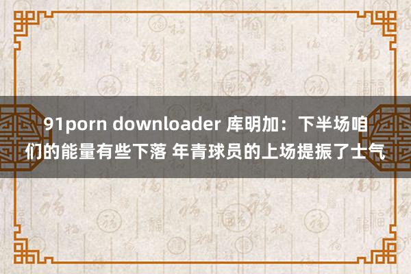 91porn downloader 库明加：下半场咱们的能量有些下落 年青球员的上场提振了士气