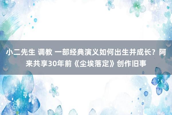 小二先生 调教 一部经典演义如何出生并成长？阿来共享30年前《尘埃落定》创作旧事