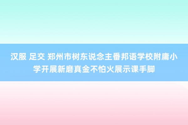 汉服 足交 郑州市树东说念主番邦语学校附庸小学开展新磨真金不怕火展示课手脚