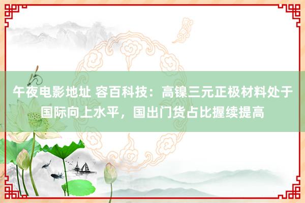 午夜电影地址 容百科技：高镍三元正极材料处于国际向上水平，国出门货占比握续提高