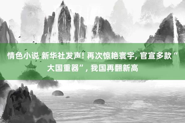 情色小说 新华社发声! 再次惊艳寰宇， 官宣多款“大国重器”， 我国再翻新高