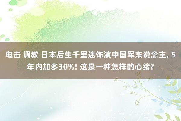 电击 调教 日本后生千里迷饰演中国军东说念主， 5年内加多30%! 这是一种怎样的心绪?