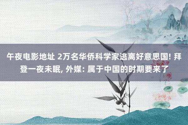 午夜电影地址 2万名华侨科学家逃离好意思国! 拜登一夜未眠， 外媒: 属于中国的时期要来了