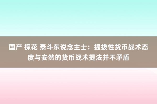 国产 探花 泰斗东说念主士：提拔性货币战术态度与安然的货币战术提法并不矛盾