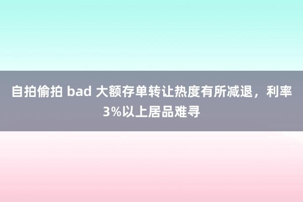 自拍偷拍 bad 大额存单转让热度有所减退，利率3%以上居品难寻