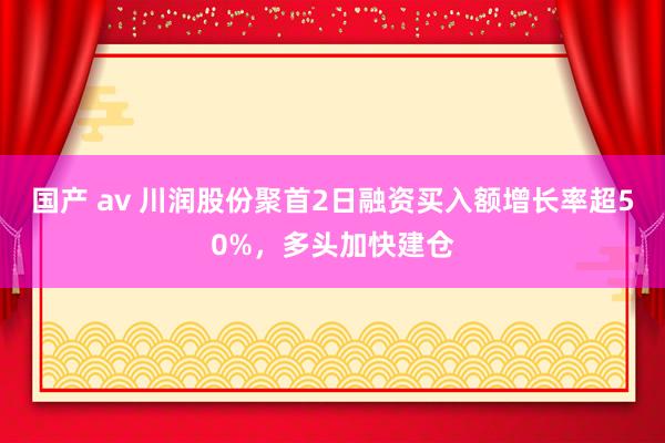 国产 av 川润股份聚首2日融资买入额增长率超50%，多头加快建仓