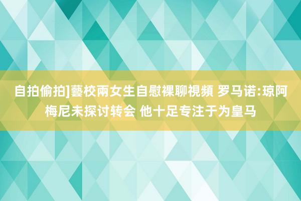 自拍偷拍]藝校兩女生自慰裸聊視頻 罗马诺:琼阿梅尼未探讨转会 他十足专注于为皇马