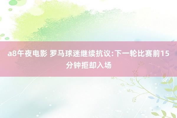 a8午夜电影 罗马球迷继续抗议:下一轮比赛前15分钟拒却入场