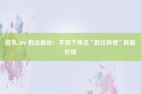 巨乳 av 韵达股份：不向下修正“韵达转债”转股价钱