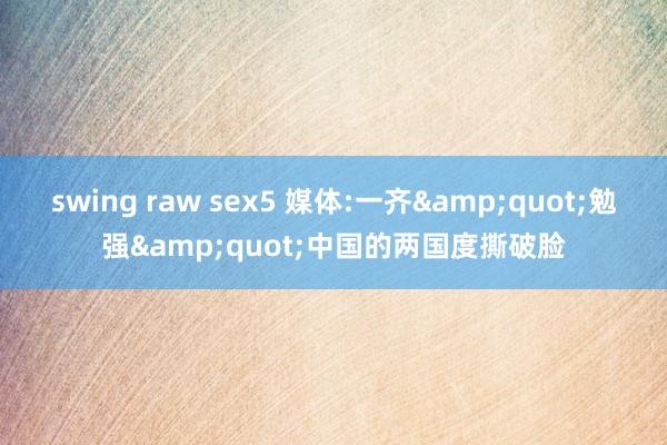 swing raw sex5 媒体:一齐&quot;勉强&quot;中国的两国度撕破脸