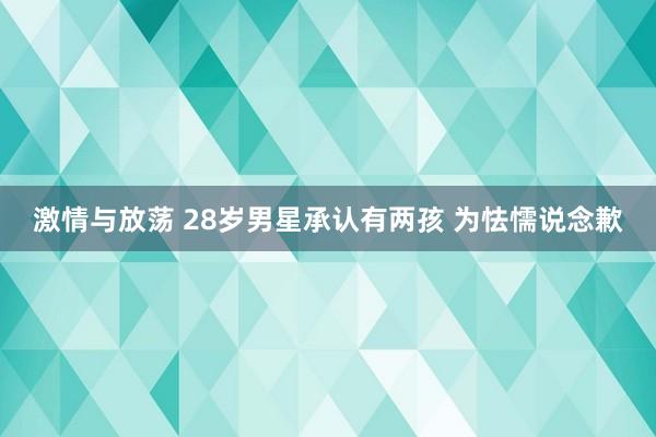 激情与放荡 28岁男星承认有两孩 为怯懦说念歉