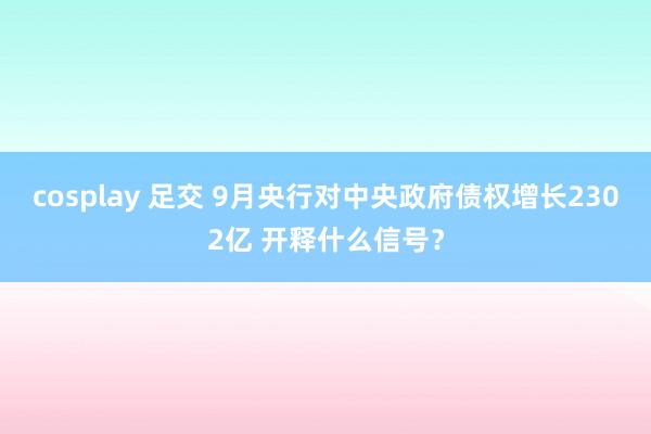 cosplay 足交 9月央行对中央政府债权增长2302亿 开释什么信号？