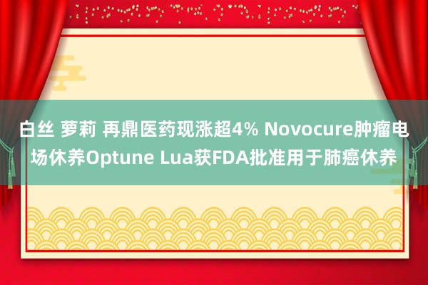 白丝 萝莉 再鼎医药现涨超4% Novocure肿瘤电场休养Optune Lua获FDA批准用于肺癌休养