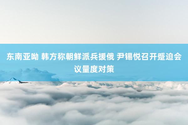 东南亚呦 韩方称朝鲜派兵援俄 尹锡悦召开蹙迫会议量度对策