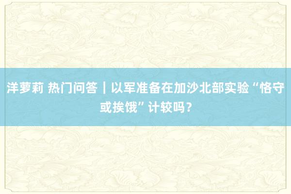 洋萝莉 热门问答｜以军准备在加沙北部实验“恪守或挨饿”计较吗？