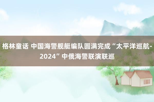 格林童话 中国海警舰艇编队圆满完成“太平洋巡航-2024”中俄海警联演联巡