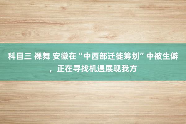 科目三 裸舞 安徽在“中西部迁徙筹划”中被生僻，正在寻找机遇展现我方