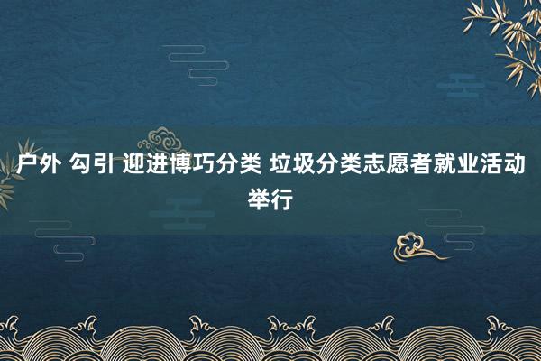 户外 勾引 迎进博巧分类 垃圾分类志愿者就业活动举行