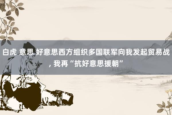 白虎 意思 好意思西方组织多国联军向我发起贸易战， 我再“抗好意思援朝”