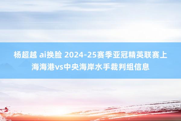 杨超越 ai换脸 2024-25赛季亚冠精英联赛上海海港vs中央海岸水手裁判组信息