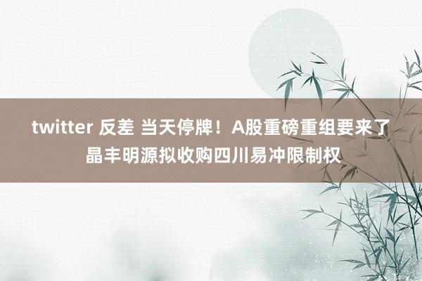 twitter 反差 当天停牌！A股重磅重组要来了 晶丰明源拟收购四川易冲限制权