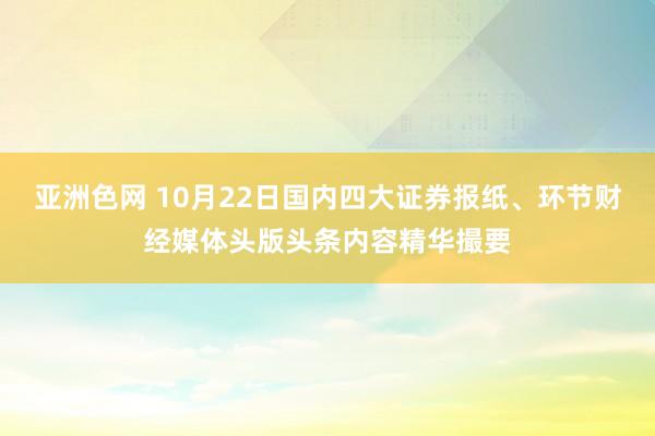 亚洲色网 10月22日国内四大证券报纸、环节财经媒体头版头条内容精华撮要