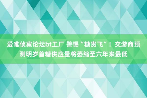 爱唯侦察论坛bt工厂 警惕“糖贵飞”！交游商预测明岁首糖供应量将萎缩至六年来最低