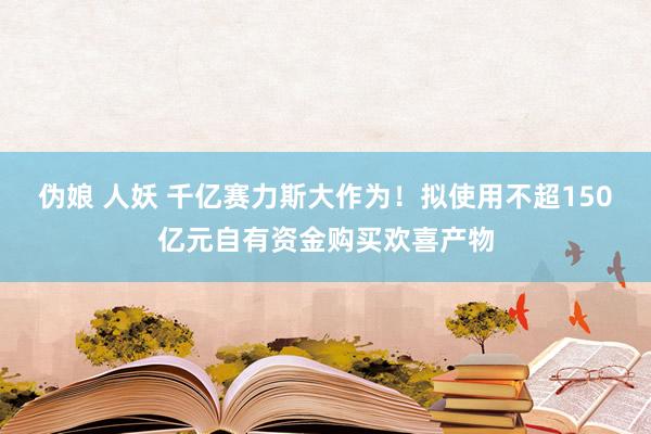 伪娘 人妖 千亿赛力斯大作为！拟使用不超150亿元自有资金购买欢喜产物