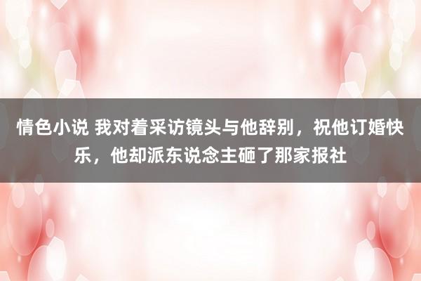 情色小说 我对着采访镜头与他辞别，祝他订婚快乐，他却派东说念主砸了那家报社