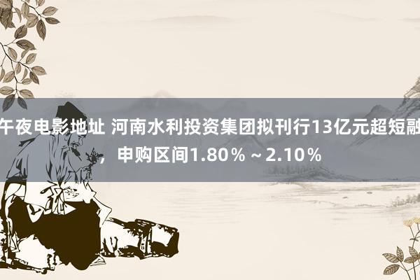 午夜电影地址 河南水利投资集团拟刊行13亿元超短融，申购区间1.80％～2.10％