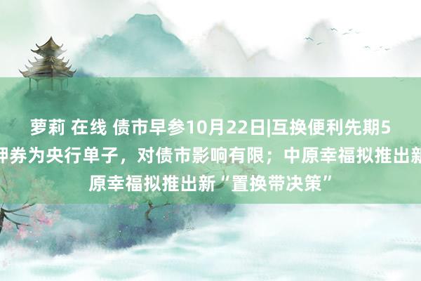 萝莉 在线 债市早参10月22日|互换便利先期500亿落地，质押券为央行单子，对债市影响有限；中原幸福拟推出新“置换带决策”