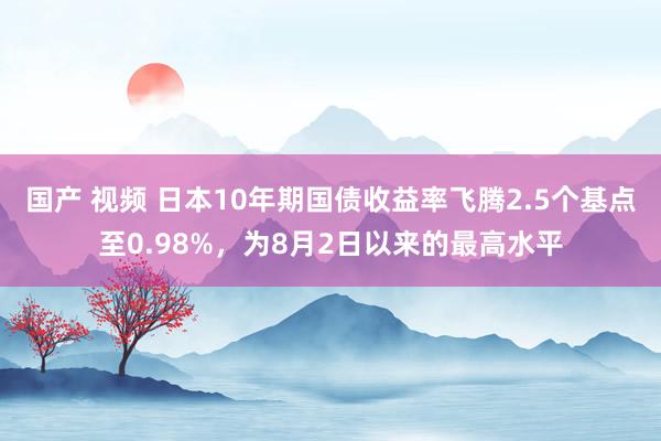 国产 视频 日本10年期国债收益率飞腾2.5个基点至0.98%，为8月2日以来的最高水平