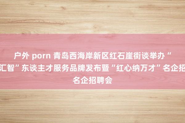 户外 porn 青岛西海岸新区红石崖街谈举办“红石汇智”东谈主才服务品牌发布暨“红心纳万才”名企招聘会