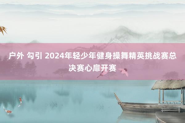 户外 勾引 2024年轻少年健身操舞精英挑战赛总决赛心扉开赛