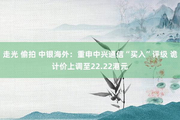 走光 偷拍 中银海外：重申中兴通信“买入”评级 诡计价上调至22.22港元