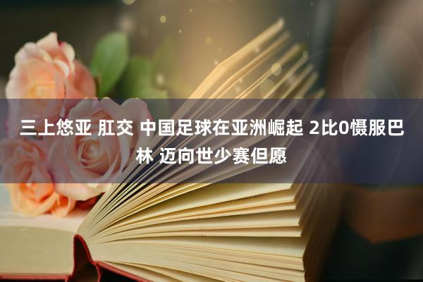 三上悠亚 肛交 中国足球在亚洲崛起 2比0慑服巴林 迈向世少赛但愿