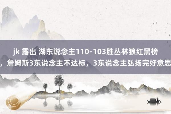 jk 露出 湖东说念主110-103胜丛林狼红黑榜，詹姆斯3东说念主不达标，3东说念主弘扬完好意思