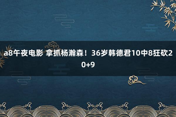 a8午夜电影 拿抓杨瀚森！36岁韩德君10中8狂砍20+9