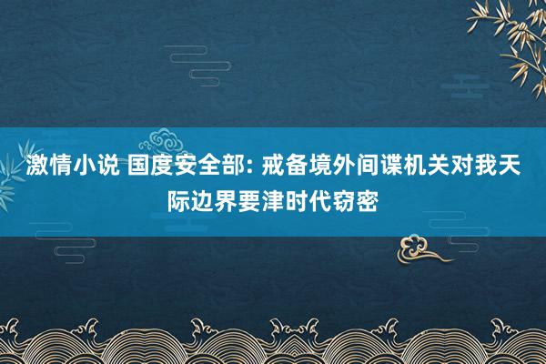 激情小说 国度安全部: 戒备境外间谍机关对我天际边界要津时代窃密