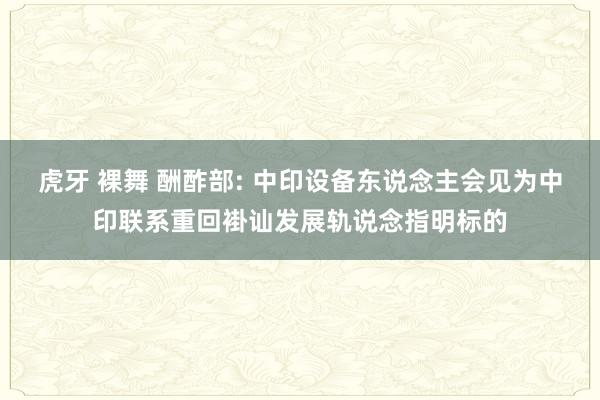 虎牙 裸舞 酬酢部: 中印设备东说念主会见为中印联系重回褂讪发展轨说念指明标的