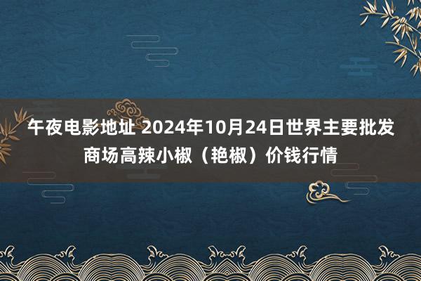 午夜电影地址 2024年10月24日世界主要批发商场高辣小椒（艳椒）价钱行情