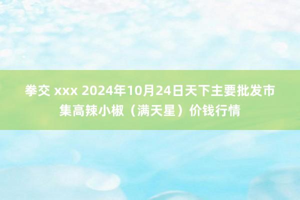 拳交 xxx 2024年10月24日天下主要批发市集高辣小椒（满天星）价钱行情