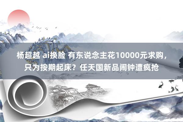 杨超越 ai换脸 有东说念主花10000元求购，只为按期起床？任天国新品闹钟遭疯抢